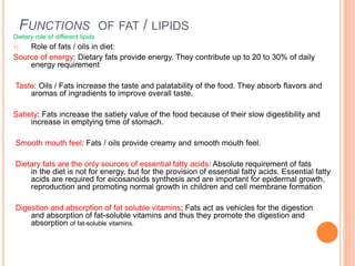 FUNCTIONS OF FAT / LIPIDS
Dietary role of different lipids
1) Role of fats / oils in diet:
Source of energy: Dietary fats provide energy. They contribute up to 20 to 30% of daily
energy requirement
Taste: Oils / Fats increase the taste and palatability of the food. They absorb flavors and
aromas of ingradients to improve overall taste.
Satiety: Fats increase the satiety value of the food because of their slow digestibility and
increase in emptying time of stomach.
Smooth mouth feel: Fats / oils provide creamy and smooth mouth feel.
Dietary fats are the only sources of essential fatty acids: Absolute requirement of fats
in the diet is not for energy, but for the provision of essential fatty acids. Essential fatty
acids are required for eicosanoids synthesis and are important for epidermal growth,
reproduction and promoting normal growth in children and cell membrane formation
Digestion and absorption of fat soluble vitamins; Fats act as vehicles for the digestion
and absorption of fat-soluble vitamins and thus they promote the digestion and
absorption of fat-soluble vitamins.
 
