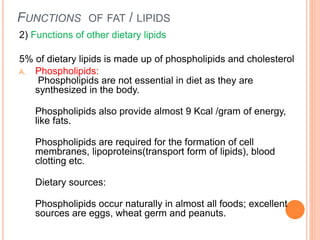 FUNCTIONS OF FAT / LIPIDS
2) Functions of other dietary lipids
5% of dietary lipids is made up of phospholipids and cholesterol
A. Phospholipids:
Phospholipids are not essential in diet as they are
synthesized in the body.
Phospholipids also provide almost 9 Kcal /gram of energy,
like fats.
Phospholipids are required for the formation of cell
membranes, lipoproteins(transport form of lipids), blood
clotting etc.
Dietary sources:
Phospholipids occur naturally in almost all foods; excellent
sources are eggs, wheat germ and peanuts.
 
