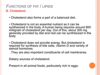 FUNCTIONS OF FAT / LIPIDS
B. Cholesterol:
• Cholesterol also forms a part of a balanced diet.
• Cholesterol is not an essential nutrient as it can be
synthesized in the body, A human being requires around 800
milligram of cholesterol per day. Out of this, about 300 mg
generally provided by diet and rest can be synthésized in the
body
• Cholesterol does not provide energy. But cholesterol is
required for synthesis of bile salts, vitamin D and variety of
steroid hormones.
.They are also important constituents of cell membranes.
Dietary sources of cholesterol:
Present in all animal foods, particularly rich in eggs.
 