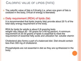 CALORIFIC VALUE OF LIPIDS (FATS)
 The calorific value of fats is 9 Kcal/g (i.e. when one gram of fats is
oxidized in the body, 9 Kcal of energy is liberated)
 Daily requirement (RDA) of lipids (fat)
It is recommended that lipids (mainly fats) provide about 20 % of the
total daily energy requirement of the body.
RDA for lipids for adults is about 0.8 gram/kg body
weight/ day (About 40 - 50 grams for a 60 kg person). A minimum
requirement of 25-30 grams of lipids is essential to meet the
requirement of essential fatty acids and utilization fat- soluble vitamin
Cholesterol also forms a part of a balanced diet. Diet should contain
less than 300 mg of cholesterol.
Phospholipids are not essential in diet as they are synthesized in the
body.
 