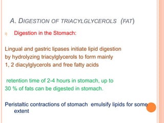 A. DIGESTION OF TRIACYLGLYCEROLS (FAT)
i) Digestion in the Stomach:
Lingual and gastric lipases initiate lipid digestion
by hydrolyzing triacylglycerols to form mainly
1, 2 diacylglycerols and free fatty acids
retention time of 2-4 hours in stomach, up to
30 % of fats can be digested in stomach.
Peristaltic contractions of stomach emulsify lipids for some
extent
 