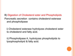 B) Digestion of Cholesterol ester and Phospholipids
Pancreatic secretion contains cholesterol esterase
and phospholipase
i) Cholesterol esterase hydrolyzes cholesterol ester
to cholesterol and fatty acid.
ii) Phospholipase A, hydrolyzes phospholipids to
lysophospholipid & fatty acid.
 