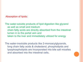 Absorption of lipids:
The water-soluble products of lipid digestion like glycerol
as well as small and medium
chain fatty acids are directly absorbed from the intestinal
lumen in to the portal vein and
taken to the liver and immediately utilized for energy
The water-insoluble products like 2-monoacylglycerols,
long chain fatty acids & cholesterol, phospholipids and
lysophospholipids are Incorporated into bile salt micelles
and absorbed into the intestinal cells.
 