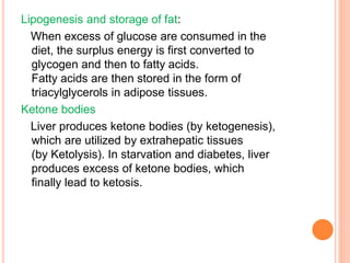 Lipogenesis and storage of fat:
When excess of glucose are consumed in the
diet, the surplus energy is first converted to
glycogen and then to fatty acids.
Fatty acids are then stored in the form of
triacylglycerols in adipose tissues.
Ketone bodies
Liver produces ketone bodies (by ketogenesis),
which are utilized by extrahepatic tissues
(by Ketolysis). In starvation and diabetes, liver
produces excess of ketone bodies, which
finally lead to ketosis.
 
