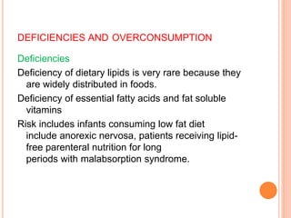 DEFICIENCIES AND OVERCONSUMPTION
Deficiencies
Deficiency of dietary lipids is very rare because they
are widely distributed in foods.
Deficiency of essential fatty acids and fat soluble
vitamins
Risk includes infants consuming low fat diet
include anorexic nervosa, patients receiving lipid-
free parenteral nutrition for long
periods with malabsorption syndrome.
 