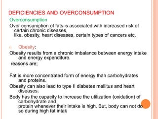 DEFICIENCIES AND OVERCONSUMPTION
Overconsumption
Over consumption of fats is associated with increased risk of
certain chronic diseases,
like, obesity, heart diseases, certain types of cancers etc.
i) Obesity:
Obesity results from a chronic imbalance between energy intake
and energy expenditure.
reasons are;
Fat is more concentrated form of energy than carbohydrates
and proteins.
Obesity can also lead to type II diabetes mellitus and heart
diseases.
Body has the capacity to increase the utilization (oxidation) of
carbohydrate and
protein whenever their intake is high. But, body can not do
so during high fat intak
 