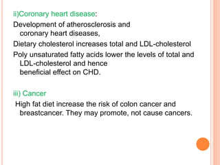 ii)Coronary heart disease:
Development of atherosclerosis and
coronary heart diseases,
Dietary cholesterol increases total and LDL-cholesterol
Poly unsaturated fatty acids lower the levels of total and
LDL-cholesterol and hence
beneficial effect on CHD.
iii) Cancer
High fat diet increase the risk of colon cancer and
breastcancer. They may promote, not cause cancers.
 