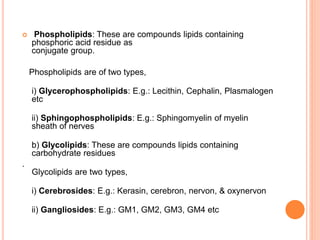  Phospholipids: These are compounds lipids containing
phosphoric acid residue as
conjugate group.
Phospholipids are of two types,
i) Glycerophospholipids: E.g.: Lecithin, Cephalin, Plasmalogen
etc
ii) Sphingophospholipids: E.g.: Sphingomyelin of myelin
sheath of nerves
b) Glycolipids: These are compounds lipids containing
carbohydrate residues
.
Glycolipids are two types,
i) Cerebrosides: E.g.: Kerasin, cerebron, nervon, & oxynervon
ii) Gangliosides: E.g.: GM1, GM2, GM3, GM4 etc
 