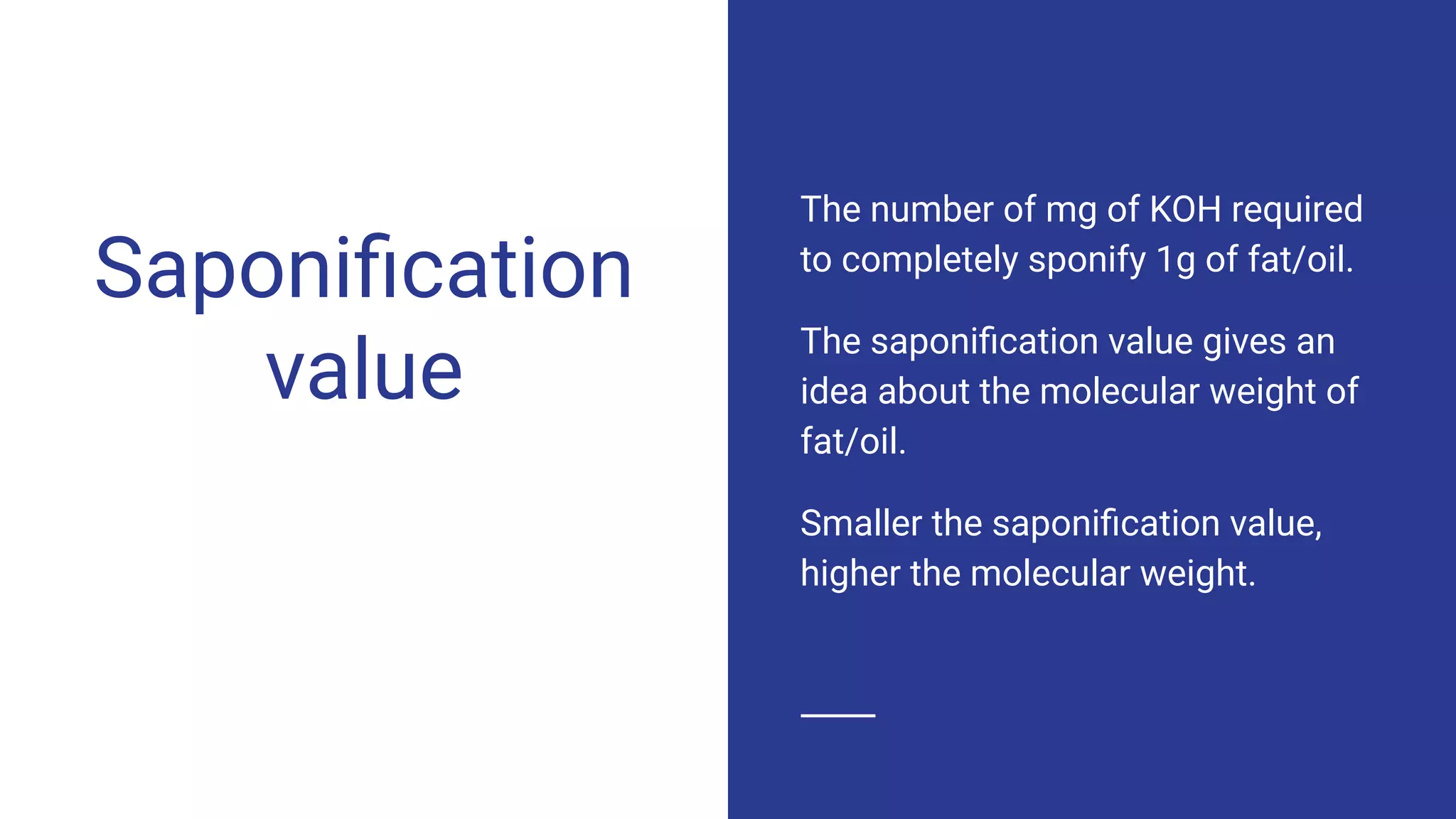 Saponiﬁcation
value
The number of mg of KOH required
to completely sponify 1g of fat/oil.
The saponiﬁcation value gives an
idea about the molecular weight of
fat/oil.
Smaller the saponiﬁcation value,
higher the molecular weight.
 