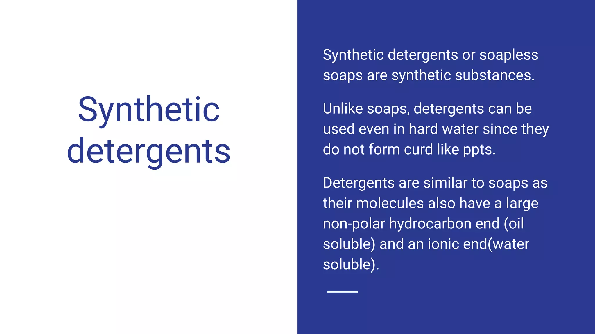 Synthetic
detergents
Synthetic detergents or soapless
soaps are synthetic substances.
Unlike soaps, detergents can be
used even in hard water since they
do not form curd like ppts.
Detergents are similar to soaps as
their molecules also have a large
non-polar hydrocarbon end (oil
soluble) and an ionic end(water
soluble).
 