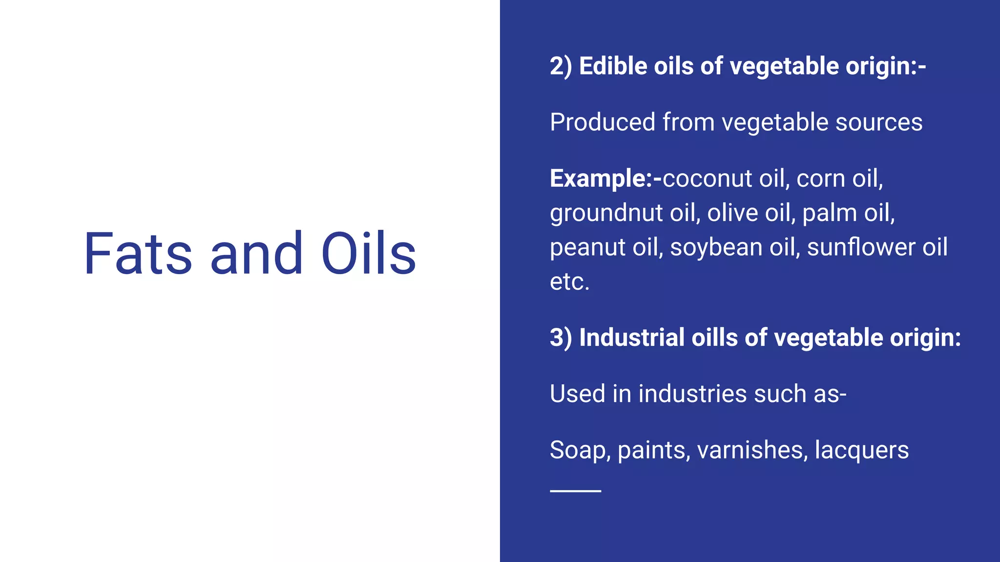 Fats and Oils
2) Edible oils of vegetable origin:-
Produced from vegetable sources
Example:-coconut oil, corn oil,
groundnut oil, olive oil, palm oil,
peanut oil, soybean oil, sunﬂower oil
etc.
3) Industrial oills of vegetable origin:
Used in industries such as-
Soap, paints, varnishes, lacquers
 