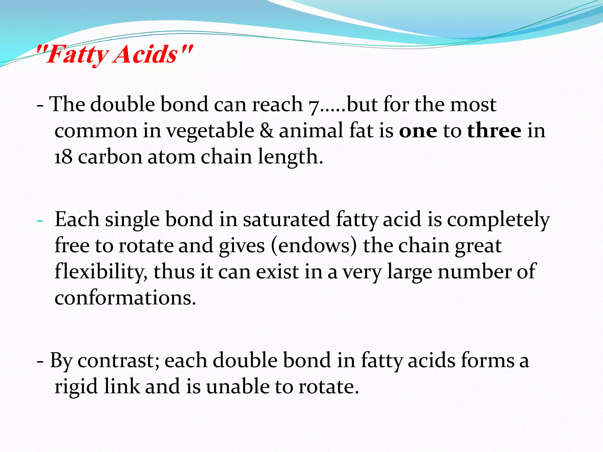 - The double bond can reach 7…..but for the most
common in vegetable & animal fat is one to three in
18 carbon atom chain length.
- Each single bond in saturated fatty acid is completely
free to rotate and gives (endows) the chain great
flexibility, thus it can exist in a very large number of
conformations.
- By contrast; each double bond in fatty acids forms a
rigid link and is unable to rotate.
"Fatty Acids"
 