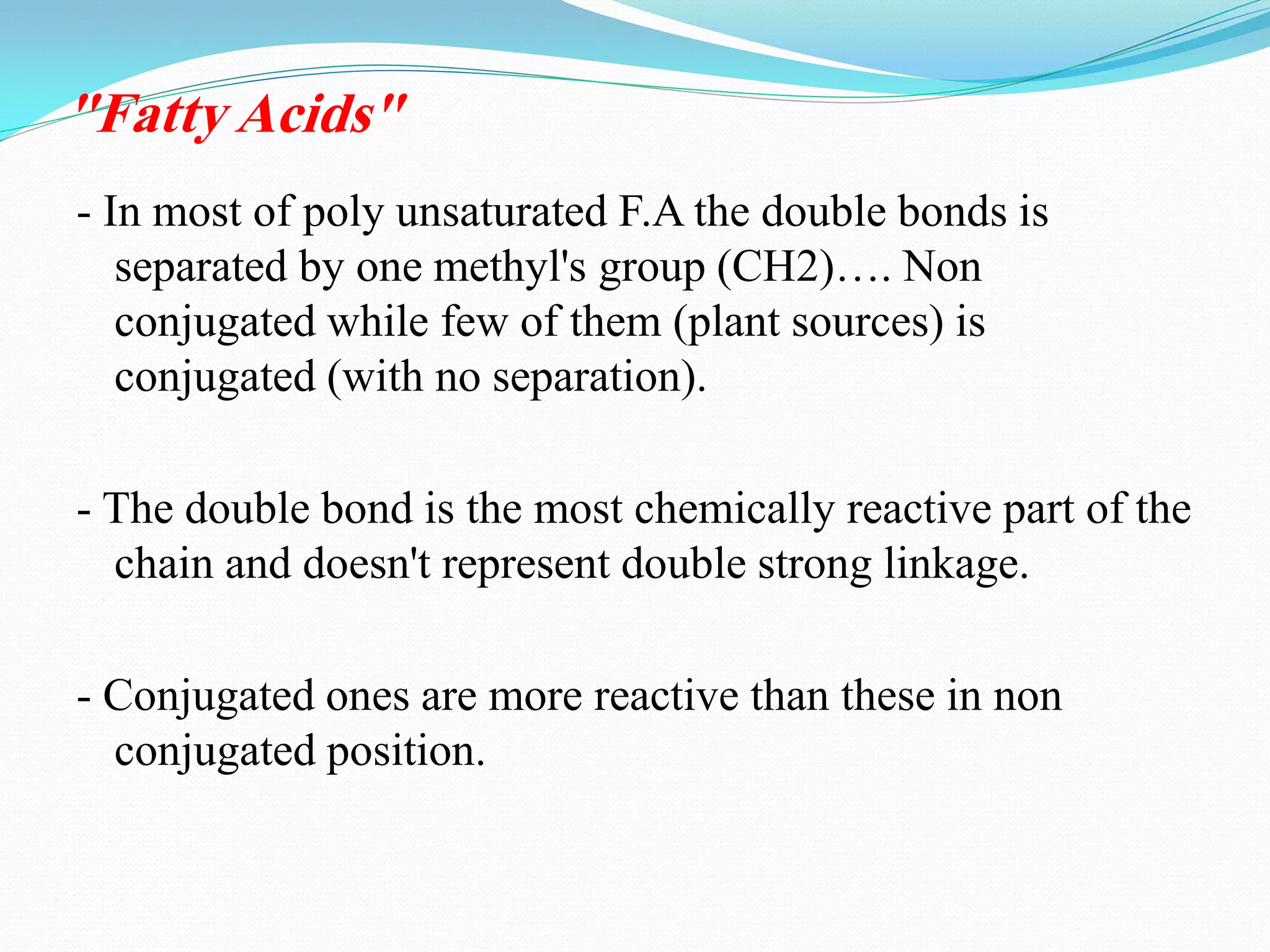 - In most of poly unsaturated F.A the double bonds is
separated by one methyl's group (CH2)…. Non
conjugated while few of them (plant sources) is
conjugated (with no separation).
- The double bond is the most chemically reactive part of the
chain and doesn't represent double strong linkage.
- Conjugated ones are more reactive than these in non
conjugated position.
"Fatty Acids"
 