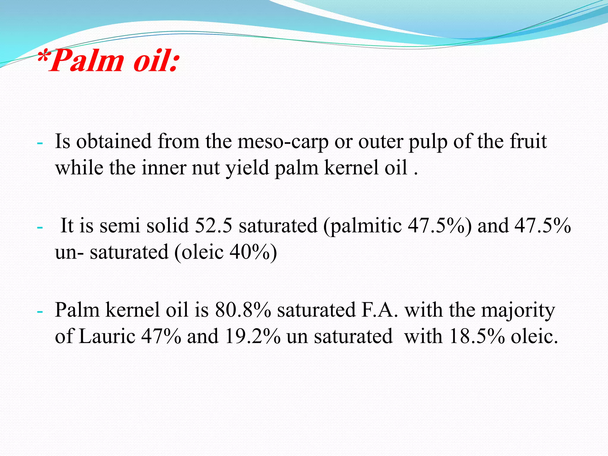 *Palm oil:
- Is obtained from the meso-carp or outer pulp of the fruit
while the inner nut yield palm kernel oil .
- It is semi solid 52.5 saturated (palmitic 47.5%) and 47.5%
un- saturated (oleic 40%)
- Palm kernel oil is 80.8% saturated F.A. with the majority
of Lauric 47% and 19.2% un saturated with 18.5% oleic.
 