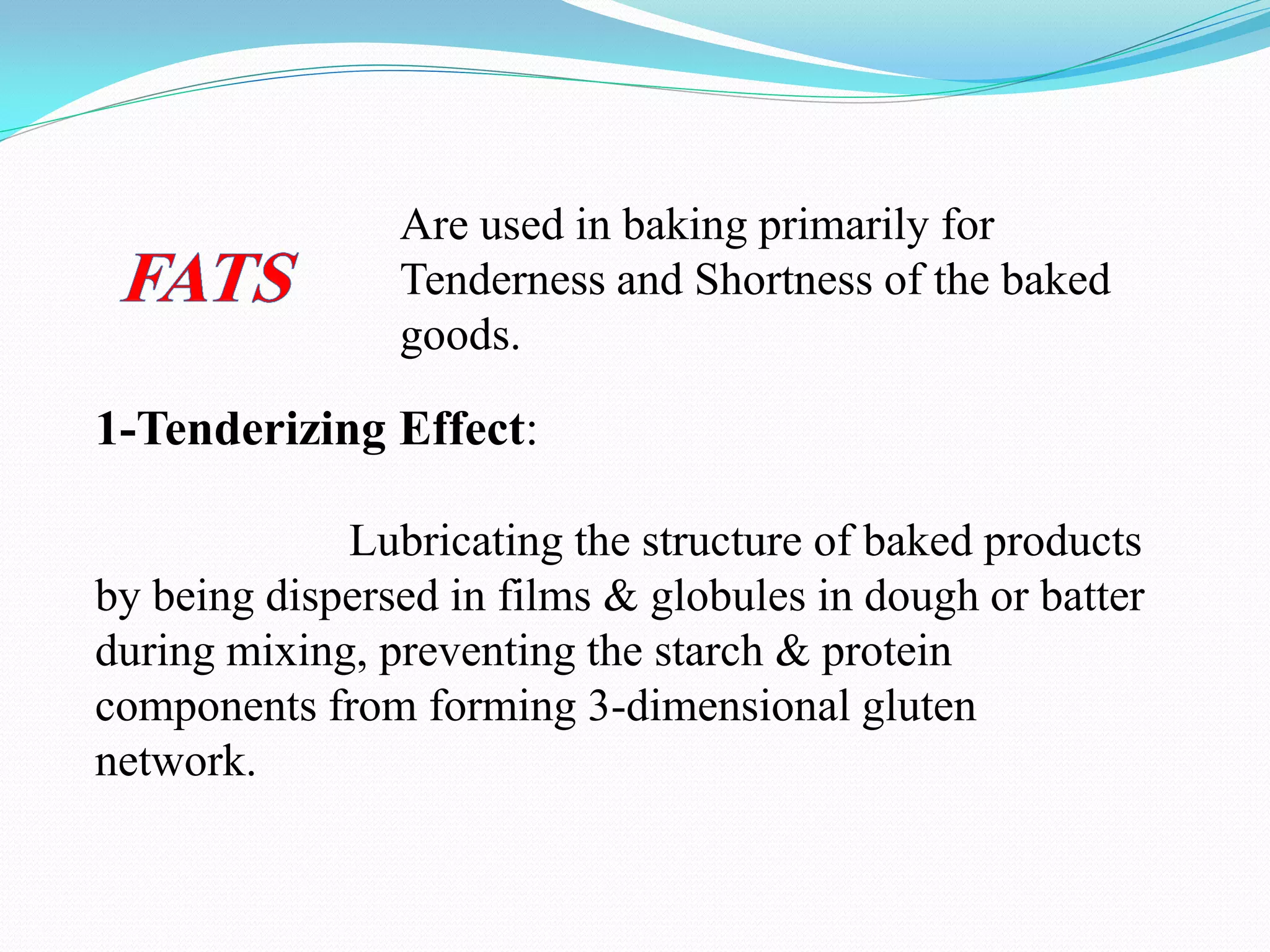 1-Tenderizing Effect:
Lubricating the structure of baked products
by being dispersed in films & globules in dough or batter
during mixing, preventing the starch & protein
components from forming 3-dimensional gluten
network.
Are used in baking primarily for
Tenderness and Shortness of the baked
goods.
 