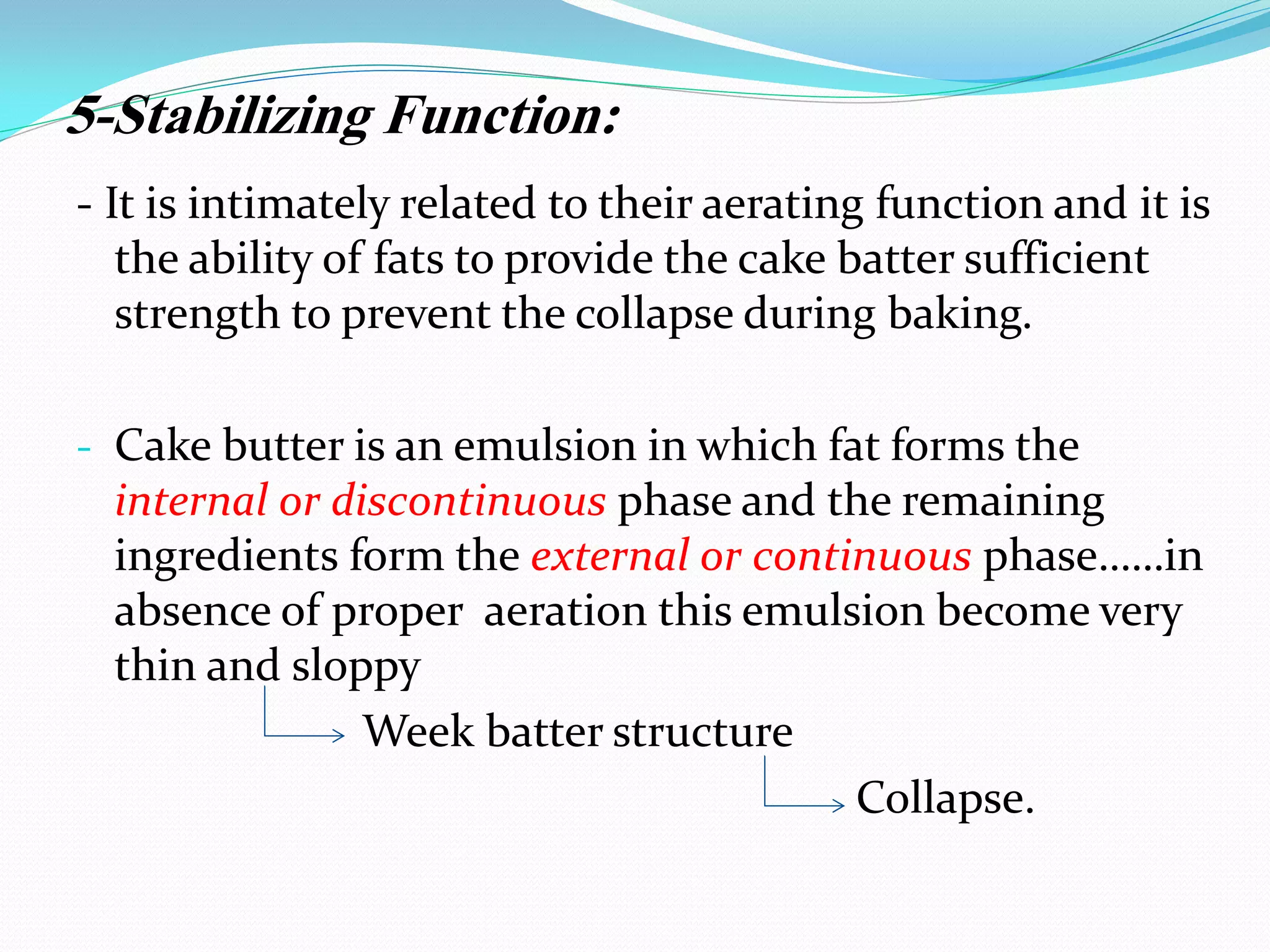 5-Stabilizing Function:
- It is intimately related to their aerating function and it is
the ability of fats to provide the cake batter sufficient
strength to prevent the collapse during baking.
- Cake butter is an emulsion in which fat forms the
internal or discontinuous phase and the remaining
ingredients form the external or continuous phase……in
absence of proper aeration this emulsion become very
thin and sloppy
Week batter structure
Collapse.
 