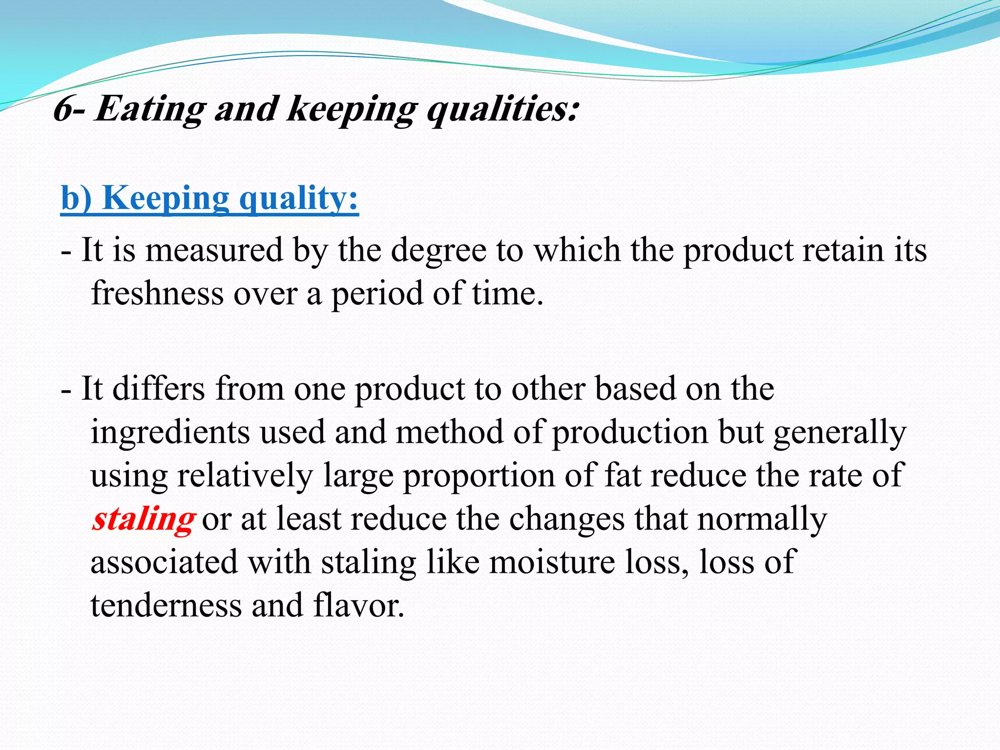 b) Keeping quality:
- It is measured by the degree to which the product retain its
freshness over a period of time.
- It differs from one product to other based on the
ingredients used and method of production but generally
using relatively large proportion of fat reduce the rate of
staling or at least reduce the changes that normally
associated with staling like moisture loss, loss of
tenderness and flavor.
6- Eating and keeping qualities:
 