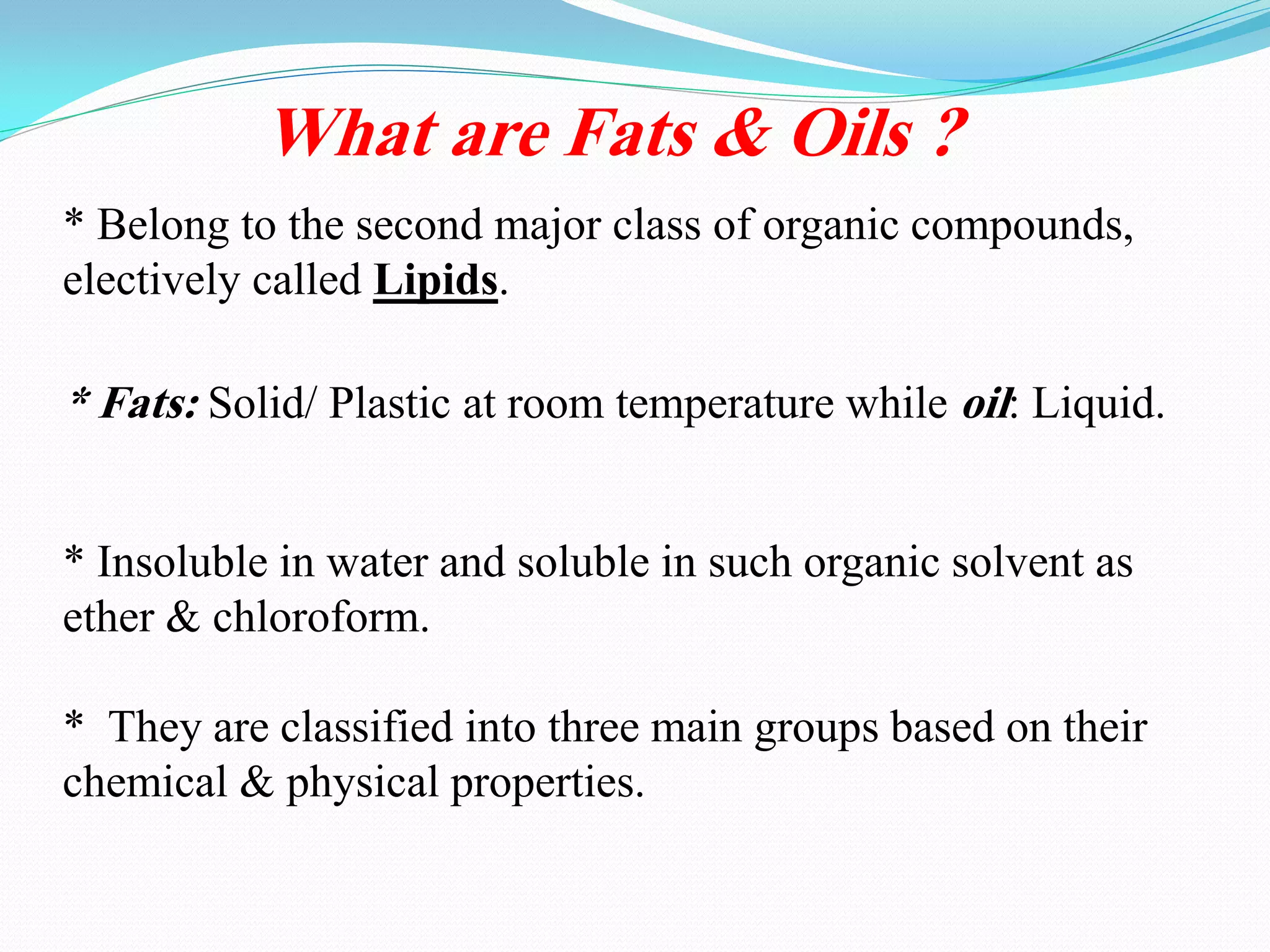 What are Fats & Oils ?
* Belong to the second major class of organic compounds,
.Lipidselectively called
* Fats: Solid/ Plastic at room temperature while oil: Liquid.
* Insoluble in water and soluble in such organic solvent as
ether & chloroform.
* They are classified into three main groups based on their
chemical & physical properties.
 