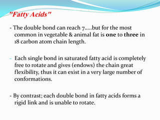- The double bond can reach 7…..but for the most
common in vegetable & animal fat is one to three in
18 carbon atom chain length.
- Each single bond in saturated fatty acid is completely
free to rotate and gives (endows) the chain great
flexibility, thus it can exist in a very large number of
conformations.
- By contrast; each double bond in fatty acids forms a
rigid link and is unable to rotate.
"Fatty Acids"
 