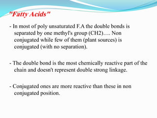 - In most of poly unsaturated F.A the double bonds is
separated by one methyl's group (CH2)…. Non
conjugated while few of them (plant sources) is
conjugated (with no separation).
- The double bond is the most chemically reactive part of the
chain and doesn't represent double strong linkage.
- Conjugated ones are more reactive than these in non
conjugated position.
"Fatty Acids"
 