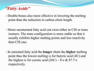 - Double bones also more effective in lowering the melting
point than the reduction in carbon chain length.
- Mono unsaturated fatty acid can exist either in CIS or trans
isomers. The trans configuration is more stable so that it
usually exhibits higher melting points and less reactivity
than CIS one.
- In saturated fatty acid the longer chain the higher melting
point thus the lowest melting is for butyric acid (4C) and
the highest is for cerotic acid (26C) – 8◦c & 87.7◦c
respectively.
"Fatty Acids"
 