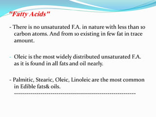 - There is no unsaturated F.A. in nature with less than 10
carbon atoms. And from 10 existing in few fat in trace
amount.
- Oleic is the most widely distributed unsaturated F.A.
as it is found in all fats and oil nearly.
- Palmitic, Stearic, Oleic, Linoleic are the most common
in Edible fats& oils.
------------------------------------------------------------
"Fatty Acids"
 