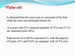*Palm oil:
- Is obtained from the meso-carp or outer pulp of the fruit
while the inner nut yield palm kernel oil .
- It is semi solid 52.5 saturated (palmitic 47.5%) and 47.5%
un- saturated (oleic 40%)
- Palm kernel oil is 80.8% saturated F.A. with the majority
of Lauric 47% and 19.2% un saturated with 18.5% oleic.
 