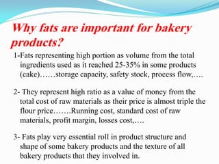 Why fats are important for bakery
products?
1-Fats representing high portion as volume from the total
ingredients used as it reached 25-35% in some products
(cake)……storage capacity, safety stock, process flow,….
2- They represent high ratio as a value of money from the
total cost of raw materials as their price is almost triple the
flour price…….Running cost, standard cost of raw
materials, profit margin, losses cost,….
3- Fats play very essential roll in product structure and
shape of some bakery products and the texture of all
bakery products that they involved in.
 