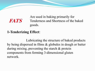 1-Tenderizing Effect:
Lubricating the structure of baked products
by being dispersed in films & globules in dough or batter
during mixing, preventing the starch & protein
components from forming 3-dimensional gluten
network.
Are used in baking primarily for
Tenderness and Shortness of the baked
goods.
 