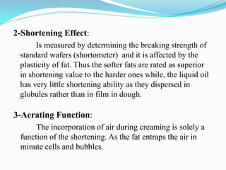 2-Shortening Effect:
Is measured by determining the breaking strength of
standard wafers (shortometer) and it is affected by the
plasticity of fat. Thus the softer fats are rated as superior
in shortening value to the harder ones while, the liquid oil
has very little shortening ability as they dispersed in
globules rather than in film in dough.
3-Aerating Function:
The incorporation of air during creaming is solely a
function of the shortening. As the fat entraps the air in
minute cells and bubbles.
 