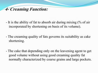 4- Creaming Function:
- It is the ability of fat to absorb air during mixing (% of air
incorporated by shortening on basis of its volume).
- The creaming quality of fats governs its suitability as cake
shortening.
- The cake that depending only on the leavening agent to get
good volume without using good creaming quality fat
normally characterized by coarse grains and large pockets.
 