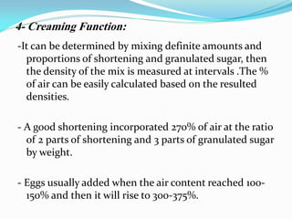 -It can be determined by mixing definite amounts and
proportions of shortening and granulated sugar, then
the density of the mix is measured at intervals .The %
of air can be easily calculated based on the resulted
densities.
- A good shortening incorporated 270% of air at the ratio
of 2 parts of shortening and 3 parts of granulated sugar
by weight.
- Eggs usually added when the air content reached 100-
150% and then it will rise to 300-375%.
4- Creaming Function:
 