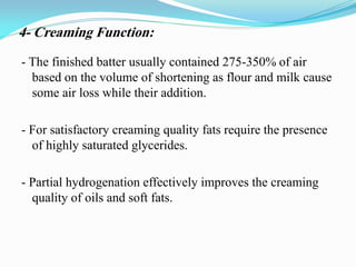 - The finished batter usually contained 275-350% of air
based on the volume of shortening as flour and milk cause
some air loss while their addition.
- For satisfactory creaming quality fats require the presence
of highly saturated glycerides.
- Partial hydrogenation effectively improves the creaming
quality of oils and soft fats.
4- Creaming Function:
 