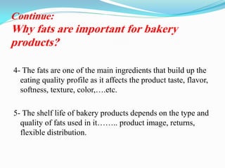 4- The fats are one of the main ingredients that build up the
eating quality profile as it affects the product taste, flavor,
softness, texture, color,….etc.
5- The shelf life of bakery products depends on the type and
quality of fats used in it…….. product image, returns,
flexible distribution.
Continue:
Why fats are important for bakery
products?
 
