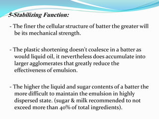- The finer the cellular structure of batter the greater will
be its mechanical strength.
- The plastic shortening doesn't coalesce in a batter as
would liquid oil, it nevertheless does accumulate into
larger agglomerates that greatly reduce the
effectiveness of emulsion.
- The higher the liquid and sugar contents of a batter the
more difficult to maintain the emulsion in highly
dispersed state. (sugar & milk recommended to not
exceed more than 40% of total ingredients).
5-Stabilizing Function:
 
