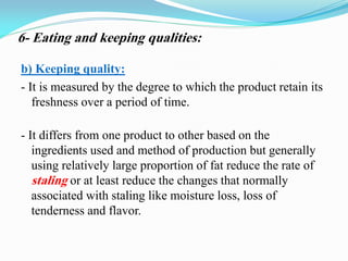 b) Keeping quality:
- It is measured by the degree to which the product retain its
freshness over a period of time.
- It differs from one product to other based on the
ingredients used and method of production but generally
using relatively large proportion of fat reduce the rate of
staling or at least reduce the changes that normally
associated with staling like moisture loss, loss of
tenderness and flavor.
6- Eating and keeping qualities:
 