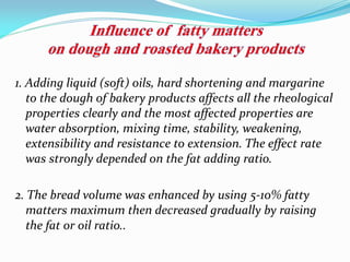 1. Adding liquid (soft) oils, hard shortening and margarine
to the dough of bakery products affects all the rheological
properties clearly and the most affected properties are
water absorption, mixing time, stability, weakening,
extensibility and resistance to extension. The effect rate
was strongly depended on the fat adding ratio.
2. The bread volume was enhanced by using 5-10% fatty
matters maximum then decreased gradually by raising
the fat or oil ratio..
 