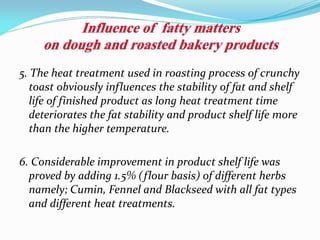 5. The heat treatment used in roasting process of crunchy
toast obviously influences the stability of fat and shelf
life of finished product as long heat treatment time
deteriorates the fat stability and product shelf life more
than the higher temperature.
6. Considerable improvement in product shelf life was
proved by adding 1.5% (flour basis) of different herbs
namely; Cumin, Fennel and Blackseed with all fat types
and different heat treatments.
 