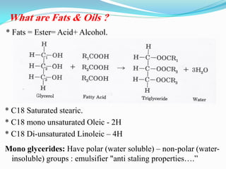 * C18 Saturated stearic.
* C18 mono unsaturated Oleic - 2H
* C18 Di-unsaturated Linoleic – 4H
Mono glycerides: Have polar (water soluble) – non-polar (water-
insoluble) groups : emulsifier "anti staling properties….”
What are Fats & Oils ?
* Fats = Ester= Acid+ Alcohol.
 