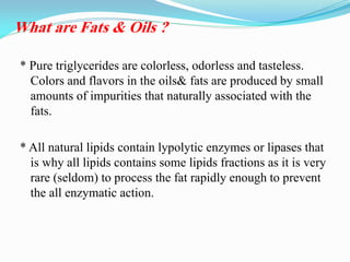 * Pure triglycerides are colorless, odorless and tasteless.
Colors and flavors in the oils& fats are produced by small
amounts of impurities that naturally associated with the
fats.
* All natural lipids contain lypolytic enzymes or lipases that
is why all lipids contains some lipids fractions as it is very
rare (seldom) to process the fat rapidly enough to prevent
the all enzymatic action.
What are Fats & Oils ?
 
