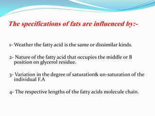 The specifications of fats are influenced by:-
1- Weather the fatty acid is the same or dissimilar kinds.
2- Nature of the fatty acid that occupies the middle or B
position on glycerol residue.
3- Variation in the degree of saturation& un-saturation of the
individual F.A
4- The respective lengths of the fatty acids molecule chain.
 