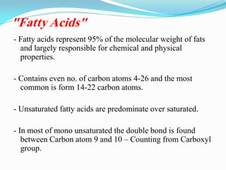 "Fatty Acids"
- Fatty acids represent 95% of the molecular weight of fats
and largely responsible for chemical and physical
properties.
- Contains even no. of carbon atoms 4-26 and the most
common is form 14-22 carbon atoms.
- Unsaturated fatty acids are predominate over saturated.
- In most of mono unsaturated the double bond is found
between Carbon atom 9 and 10 – Counting from Carboxyl
group.
 