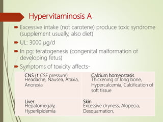 Hypervitaminosis A
 Excessive intake (not carotene) produce toxic syndrome
(supplement usually, also diet)
 UL: 3000 μg/d
 In pg: teratogenesis (congenital malformation of
developing fetus)
 Symptoms of toxicity affects-
CNS (↑ CSF pressure)
Headache, Nausea, Ataxia,
Anorexia
Calcium homeostasis
Thickening of long bone,
Hypercalcemia, Calcification of
soft tissue
Liver
Hepatomegaly,
Hyperlipidemia
Skin
Excessive dryness, Alopecia,
Desquamation,
 