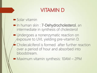 VITAMIN D
Solar vitamin
In human skin : 7-Dehydrocholesterol, an
intermediate in synthesis of cholesterol
Undergoes a nonenzymatic reaction on
exposure to UVL yielding pre-vitamin D.
Cholecalciferol is formed after further reaction
over a period of hour and absorbed into
bloodstream.
Maximum vitamin synthesis: 10AM – 2PM
 
