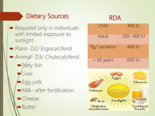Dietary Sources
 Required only in individuals
with limited exposure to
sunlight
 Plant- D2/ Ergocalciferol
 Animal- D3/ Cholecalciferol
Fatty fish
Liver
Egg yolk
Milk- after fortification
Cheese
Butter
Child 400 IU
Adult 200- 400 IU
Pg/ Lactation 400 IU
> 60 years 600 IU
 