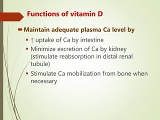 Functions of vitamin D
Maintain adequate plasma Ca level by
 ↑ uptake of Ca by intestine
 Minimize excretion of Ca by kidney
(stimulate reabsorption in distal renal
tubule)
 Stimulate Ca mobilization from bone when
necessary
 