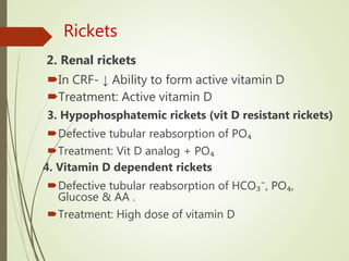 Rickets
2. Renal rickets
In CRF- ↓ Ability to form active vitamin D
Treatment: Active vitamin D
3. Hypophosphatemic rickets (vit D resistant rickets)
Defective tubular reabsorption of PO₄
Treatment: Vit D analog + PO₄
4. Vitamin D dependent rickets
Defective tubular reabsorption of HCO₃⁻, PO₄,
Glucose & AA .
Treatment: High dose of vitamin D
 