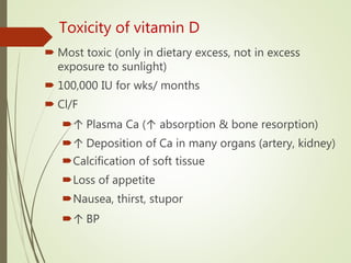 Toxicity of vitamin D
 Most toxic (only in dietary excess, not in excess
exposure to sunlight)
 100,000 IU for wks/ months
 Cl/F
↑ Plasma Ca (↑ absorption & bone resorption)
↑ Deposition of Ca in many organs (artery, kidney)
Calcification of soft tissue
Loss of appetite
Nausea, thirst, stupor
↑ BP
 