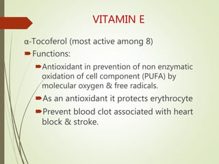 VITAMIN E
α-Tocoferol (most active among 8)
Functions:
Antioxidant in prevention of non enzymatic
oxidation of cell component (PUFA) by
molecular oxygen & free radicals.
As an antioxidant it protects erythrocyte
Prevent blood clot associated with heart
block & stroke.
 