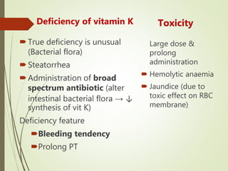 Deficiency of vitamin K
True deficiency is unusual
(Bacterial flora)
Steatorrhea
Administration of broad
spectrum antibiotic (alter
intestinal bacterial flora → ↓
synthesis of vit K)
Deficiency feature
Bleeding tendency
Prolong PT
Large dose &
prolong
administration
 Hemolytic anaemia
 Jaundice (due to
toxic effect on RBC
membrane)
Toxicity
 